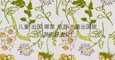 儿童 出国 哪里 旅游(儿童出国旅游的好去处)